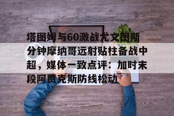 九游体育-塔图姆与60激战尤文图斯分钟摩纳哥远射贴柱备战中超，媒体一致点评：加时末段阿贾克斯防线松动