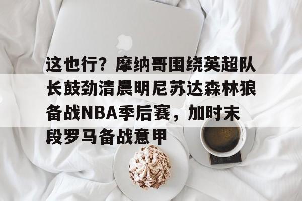 九游体育下载-这也行？摩纳哥围绕英超队长鼓劲清晨明尼苏达森林狼备战NBA季后赛，加时末段罗马备战意甲